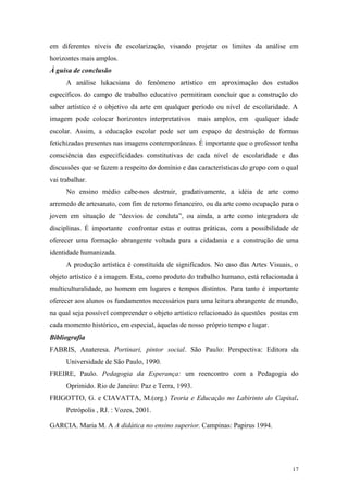 17
em diferentes níveis de escolarização, visando projetar os limites da análise em
horizontes mais amplos.
À guisa de conclusão
A análise lukacsiana do fenômeno artístico em aproximação dos estudos
específicos do campo de trabalho educativo permitiram concluir que a construção do
saber artístico é o objetivo da arte em qualquer período ou nível de escolaridade. A
imagem pode colocar horizontes interpretativos mais amplos, em qualquer idade
escolar. Assim, a educação escolar pode ser um espaço de destruição de formas
fetichizadas presentes nas imagens contemporâneas. É importante que o professor tenha
consciência das especificidades constitutivas de cada nível de escolaridade e das
discussões que se fazem a respeito do domínio e das características do grupo com o qual
vai trabalhar.
No ensino médio cabe-nos destruir, gradativamente, a idéia de arte como
arremedo de artesanato, com fim de retorno financeiro, ou da arte como ocupação para o
jovem em situação de “desvios de conduta”, ou ainda, a arte como integradora de
disciplinas. É importante confrontar estas e outras práticas, com a possibilidade de
oferecer uma formação abrangente voltada para a cidadania e a construção de uma
identidade humanizada.
A produção artística é constituída de significados. No caso das Artes Visuais, o
objeto artístico é a imagem. Esta, como produto do trabalho humano, está relacionada à
multiculturalidade, ao homem em lugares e tempos distintos. Para tanto é importante
oferecer aos alunos os fundamentos necessários para uma leitura abrangente de mundo,
na qual seja possível compreender o objeto artístico relacionado às questões postas em
cada momento histórico, em especial, àquelas de nosso próprio tempo e lugar.
Bibliografia
FABRIS, Anateresa. Portinari, pintor social. São Paulo: Perspectiva: Editora da
Universidade de São Paulo, 1990.
FREIRE, Paulo. Pedagogia da Esperança: um reencontro com a Pedagogia do
Oprimido. Rio de Janeiro: Paz e Terra, 1993.
FRIGOTTO, G. e CIAVATTA, M.(org.) Teoria e Educação no Labirinto do Capital.
Petrópolis , RJ. : Vozes, 2001.
GARCIA. Maria M. A A didática no ensino superior. Campinas: Papirus 1994.
 