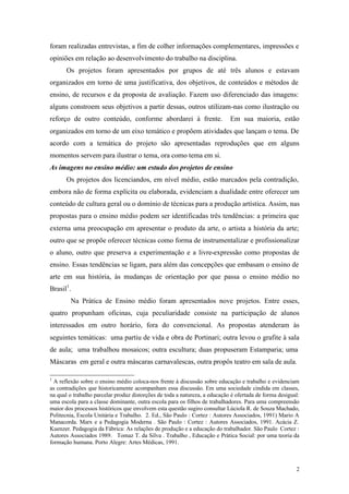2
foram realizadas entrevistas, a fim de colher informações complementares, impressões e
opiniões em relação ao desenvolvimento do trabalho na disciplina.
Os projetos foram apresentados por grupos de até três alunos e estavam
organizados em torno de uma justificativa, dos objetivos, de conteúdos e métodos de
ensino, de recursos e da proposta de avaliação. Fazem uso diferenciado das imagens:
alguns constroem seus objetivos a partir dessas, outros utilizam-nas como ilustração ou
reforço de outro conteúdo, conforme abordarei à frente. Em sua maioria, estão
organizados em torno de um eixo temático e propõem atividades que lançam o tema. De
acordo com a temática do projeto são apresentadas reproduções que em alguns
momentos servem para ilustrar o tema, ora como tema em si.
As imagens no ensino médio: um estudo dos projetos de ensino
Os projetos dos licenciandos, em nível médio, estão marcados pela contradição,
embora não de forma explícita ou elaborada, evidenciam a dualidade entre oferecer um
conteúdo de cultura geral ou o domínio de técnicas para a produção artística. Assim, nas
propostas para o ensino médio podem ser identificadas três tendências: a primeira que
externa uma preocupação em apresentar o produto da arte, o artista a história da arte;
outro que se propõe oferecer técnicas como forma de instrumentalizar e profissionalizar
o aluno, outro que preserva a experimentação e a livre-expressão como propostas de
ensino. Essas tendências se ligam, para além das concepções que embasam o ensino de
arte em sua história, às mudanças de orientação por que passa o ensino médio no
Brasil1
.
Na Prática de Ensino médio foram apresentados nove projetos. Entre esses,
quatro propunham oficinas, cuja peculiaridade consiste na participação de alunos
interessados em outro horário, fora do convencional. As propostas atenderam às
seguintes temáticas: uma partiu de vida e obra de Portinari; outra levou o grafite à sala
de aula; uma trabalhou mosaicos; outra escultura; duas propuseram Estamparia; uma
Máscaras em geral e outra máscaras carnavalescas, outra propôs teatro em sala de aula.
1
A reflexão sobre o ensino médio coloca-nos frente à discussão sobre educação e trabalho e evidenciam
as contradições que historicamente acompanham essa discussão. Em uma sociedade cindida em classes,
na qual o trabalho parcelar produz distorções de toda a natureza, a educação é ofertada de forma desigual:
uma escola para a classe dominante, outra escola para os filhos de trabalhadores. Para uma compreensão
maior dos processos históricos que envolvem esta questão sugiro consultar Lúciola R. de Souza Machado,
Politecnia, Escola Unitária e Trabalho. 2. Ed., São Paulo : Cortez : Autores Associados, 1991) Mario A
Manacorda. Marx e a Pedagogia Moderna . São Paulo : Cortez : Autores Associados, 1991. Acácia Z.
Kuenzer. Pedagogia da Fábrica: As relações de produção e a educação do trabalhador. São Paulo Cortez :
Autores Associados 1989. Tomaz T. da Silva . Trabalho , Educação e Prática Social: por uma teoria da
formação humana. Porto Alegre: Artes Médicas, 1991.
 
