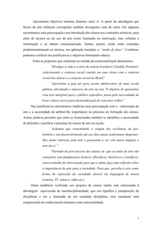 3
Apresentam objetivos bastante distintos entre si. A partir da abordagem que
fazem da arte reforçam concepções também divergentes uma de outra. Em algumas
encontramos uma preocupação com introdução dos alunos nos conteúdos artísticos, para
além da técnica ou do uso da arte como ilustração ou motivação, mas voltadas à
informação e ao debate contextualizado. Outras, porém, ainda estão centradas
predominantemente na técnica, sua aplicação imediata, o “modo de fazer”. Conforme
podemos verificar nas justificativas e objetivos formulados abaixo.
Entre as propostas que sinalizam no sentido da contextualização destacamos:
“Divulgar a vida e a obra do artista brasileiro Cândido Portinari,
relacionando o contexto social contido em suas obras com o contexto
social dos alunos e o contexto social do Brasil”
“Apresentar a pop art para jovens adolescentes de uma escola
pública, abordando o universo da arte na rua. O objetivo de apresentar
essa arte marginal para o público específico, passa pela necessidade de
levar valores novos para desmistificação de conceitos velhos”.
Nas justificativas encontramos implícita uma preocupação com a valorização da
arte e a necessidade de atribuir-lhe importância no processo de formação dos alunos.
Assim, pode-se perceber que entre os licenciandos também se identifica a necessidade
de defender e justificar a presença do ensino de arte na escola.
“Achamos que transmitindo a origem dos esculturas da pré-
história e seu desenvolvimento até aos dias atuais poderíamos despertar-
lhes maior interesse pela arte e passariam a ver sob outros ângulos a
arte em si.”
“Partindo do pré-conceito dos alunos de que as aulas de arte são
cansativas sem fundamentos técnicos, filosóficos, históricos e científicos,
nosso trabalho foi direcionado para que o aluno faça uma reflexão sobre
a importância da arte para a sociedade. Para que perceba a arte como
forma de expressão da sociedade através da linguagem de massa
(cinema, TV, música, rádio etc.)
Outra tendência verificada nos projetos de ensino médio está relacionada à
abordagem equivocada da interdisciplinaridade, que ora significa a justaposição de
disciplinas e ora a ilustração de um conteúdo disciplinar, mas raramente uma
compreensão do conhecimento humano como uma totalidade.
 