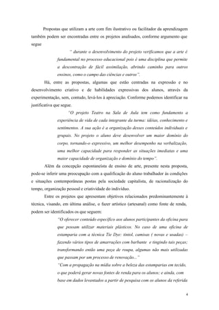 4
Propostas que utilizam a arte com fim ilustrativo ou facilitador da aprendizagem
também podem ser encontradas entre os projetos analisados, conforme argumento que
segue
“ durante o desenvolvimento do projeto verificamos que a arte é
fundamental no processo educacional pois é uma disciplina que permite
a descontração de fácil assimilação, abrindo caminho para outros
ensinos, como o campo das ciências e outros”.
Há, entre as propostas, algumas que estão centradas na expressão e no
desenvolvimento criativo e de habilidades expressivas dos alunos, através da
experimentação, sem, contudo, levá-los à apreciação. Conforme podemos identificar na
justificativa que segue.
“O projeto Teatro na Sala de Aula tem como fundamento a
experiência de vida de cada integrante da turma: idéias, conhecimento e
sentimentos. A sua ação é a organização desses conteúdos individuais e
grupais. No projeto o aluno deve desenvolver um maior domínio do
corpo, tornando-o expressivo, um melhor desempenho na verbalização,
uma melhor capacidade para responder as situações imediatas e uma
maior capacidade de organização e domínio do tempo”.
Além da concepção espontaneísta de ensino de arte, presente nesta proposta,
pode-se inferir uma preocupação com a qualificação do aluno trabalhador às condições
e situações contemporâneas postas pela sociedade capitalista, de racionalização do
tempo, organização pessoal e criatividade do indivíduo.
Entre os projetos que apresentam objetivos relacionados predominantemente à
técnica, visando, em última análise, o fazer artístico (artesanal) como fonte de renda,
podem ser identificados os que seguem:
“O oferecer conteúdo específico aos alunos participantes da oficina para
que possam utilizar materiais plásticos. No caso de uma oficina de
estamparia com a técnica Tie Dye: tintol, camisas ( novas e usadas) –
fazendo vários tipos de amarrações com barbante e tingindo tais peças;
transformando então uma peça de roupa, algumas não mais utilizadas
que passam por um processo de renovação...”
“Com a propagação na mídia sobre a beleza das estamparias em tecido,
o que poderá gerar novas fontes de renda para os alunos; e ainda, com
base em dados levantados a partir de pesquisa com os alunos da referida
 
