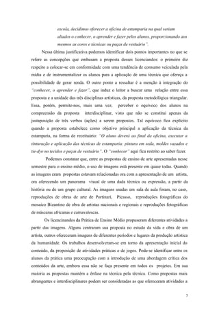 5
escola, decidimos oferecer a oficina de estamparia na qual seriam
aliados o conhecer, o aprender e fazer pelos alunos, proporcionando aos
mesmos as cores e técnicas ou peças de vestuário”.
Nessa última justificativa podemos identificar dois pontos importantes no que se
refere as concepções que embasam a proposta desses licenciandos: o primeiro diz
respeito a colocar-se em conformidade com uma tendência de consumo veiculada pela
mídia e de instrumentalizar os alunos para a aplicação de uma técnica que ofereça a
possibilidade de gerar renda. O outro ponto a ressaltar é a menção à integração do
“conhecer, o aprender e fazer”, que induz o leitor a buscar uma relação entre essa
proposta e a unidade das três disciplinas artísticas, da proposta metodológica triangular.
Essa, porém, permite-nos, mais uma vez, perceber o equívoco dos alunos na
compreensão da proposta interdisciplinar, visto que não se constitui apenas da
justaposição de três verbos (ações) a serem propostos. Tal equívoco fica explícito
quando a proposta estabelece como objetivo principal a aplicação da técnica da
estamparia, na forma de receituário: “O aluno deverá ao final da oficina, executar a
tinturação e aplicação das técnicas de estamparia: pintura em seda, moldes vazados e
tie-dye no tecidos e peças de vestuário”. O “conhecer” aqui fica restrito ao saber fazer.
Podemos constatar que, entre as propostas de ensino de arte apresentadas nesse
semestre para o ensino médio, o uso de imagens está presente em quase todas. Quando
as imagens eram propostas estavam relacionadas ora com a apresentação de um artista,
ora oferecendo um panorama visual de uma dada técnica ou expressão, a partir da
história ou de um grupo cultural. As imagens usadas em sala de aula foram, no caso,
reproduções de obras de arte de Portinari, Picasso, reproduções fotográficas do
mosaico Bizantino de obra de artistas nacionais e regionais e reproduções fotográficas
de máscaras africanas e carnavalescas.
Os licencinandos da Prática de Ensino Médio propuseram diferentes atividades a
partir das imagens. Alguns centraram sua proposta no estudo da vida e obra de um
artista, outros ofereceram imagens de diferentes períodos e lugares da produção artística
da humanidade. Os trabalhos desenvolveram-se em torno da apresentação inicial do
conteúdo, da proposição de atividades práticas e de jogos. Pode-se identificar entre os
alunos da prática uma preocupação com a introdução de uma abordagem crítica dos
conteúdos da arte, embora essa não se faça presente em todos os projetos. Em sua
maioria as propostas mantém a ênfase na técnica pela técnica. Como propostas mais
abrangentes e interdisciplinares podem ser consideradas as que ofereceram atividades a
 