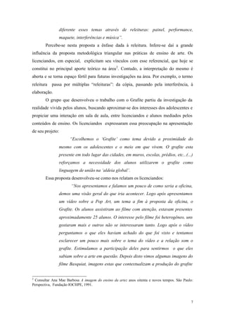 7
diferente esses temas através de releituras: painel, performance,
maquete, interferências e música”.
Percebe-se nesta proposta a ênfase dada à releitura. Infere-se daí a grande
influência da proposta metodológica triangular nas práticas de ensino de arte. Os
licenciandos, em especial, explicitam seu vínculos com esse referencial, que hoje se
constitui no principal aporte teórico na área2
. Contudo, a interpretação do mesmo é
aberta e se torna espaço fértil para futuras investigações na área. Por exemplo, o termo
releitura passa por múltiplas “releituras”: da cópia, passando pela interferência, à
elaboração.
O grupo que desenvolveu o trabalho com o Grafite partiu da investigação da
realidade vivida pelos alunos, buscando aproximar-se dos interesses dos adolescentes e
propiciar uma interação em sala de aula, entre licenciandos e alunos mediados pelos
conteúdos de ensino. Os licenciandos expressaram essa preocupação na apresentação
de seu projeto:
“Escolhemos o ‘Grafite’ como tema devido a proximidade do
mesmo com os adolescentes e o meio em que vivem. O grafite esta
presente em todo lugar das cidades, em muros, escolas, prédios, etc...(...)
reforçamos a necessidade dos alunos utilizarem o grafite como
linguagem de união na ‘aldeia global’.
Essa proposta desenvolveu-se como nos relatam os licenciandos:
“Nos apresentamos e falamos um pouco de como seria a oficina,
demos uma visão geral do que iria acontecer. Logo após apresentamos
um vídeo sobre a Pop Art, um tema a fim à proposta da oficina, o
Grafite. Os alunos assistiram ao filme com atenção, estavam presentes
aproximadamente 25 alunos. O interesse pelo filme foi heterogêneo, uns
gostaram mais e outros não se interessaram tanto. Logo após o vídeo
perguntamos o que eles haviam achado do que foi visto e tentamos
esclarecer um pouco mais sobre o tema do vídeo e a relação som o
grafite. Estimulamos a participação deles para sentirmos o que eles
sabiam sobre a arte em questão. Depois disto vimos algumas imagens do
filme Basquiat, imagens estas que contextualizam a produção do grafite
2
Consultar Ana Mae Barbosa A imagem do ensino da arte: anos oitenta e novos tempos. São Paulo:
Perspectiva, Fundação IOCHPE, 1991.
 