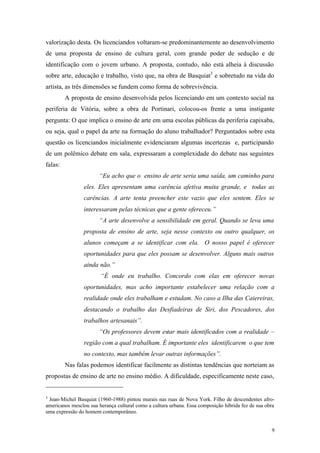 9
valorização desta. Os licenciandos voltaram-se predominantemente ao desenvolvimento
de uma proposta de ensino de cultura geral, com grande poder de sedução e de
identificação com o jovem urbano. A proposta, contudo, não está alheia à discussão
sobre arte, educação e trabalho, visto que, na obra de Basquiat3
e sobretudo na vida do
artista, as três dimensões se fundem como forma de sobrevivência.
A proposta de ensino desenvolvida pelos licenciando em um contexto social na
periferia de Vitória, sobre a obra de Portinari, colocou-os frente a uma instigante
pergunta: O que implica o ensino de arte em uma escolas públicas da periferia capixaba,
ou seja, qual o papel da arte na formação do aluno trabalhador? Perguntados sobre esta
questão os licenciandos inicialmente evidenciaram algumas incertezas e, participando
de um polêmico debate em sala, expressaram a complexidade do debate nas seguintes
falas:
“Eu acho que o ensino de arte seria uma saída, um caminho para
eles. Eles apresentam uma carência afetiva muita grande, e todas as
carências. A arte tenta preencher este vazio que eles sentem. Eles se
interessaram pelas técnicas que a gente ofereceu.”
“A arte desenvolve a sensibilidade em geral. Quando se leva uma
proposta de ensino de arte, seja nesse contexto ou outro qualquer, os
alunos começam a se identificar com ela. O nosso papel é oferecer
oportunidades para que eles possam se desenvolver. Alguns mais outros
ainda não.”
“É onde eu trabalho. Concordo com elas em oferecer novas
oportunidades, mas acho importante estabelecer uma relação com a
realidade onde eles trabalham e estudam. No caso a Ilha das Caiereiras,
destacando o trabalho das Desfiadeiras de Siri, dos Pescadores, dos
trabalhos artesanais”.
“Os professores devem estar mais identificados com a realidade –
região com a qual trabalham. É importante eles identificarem o que tem
no contexto, mas também levar outras informações”.
Nas falas podemos identificar facilmente as distintas tendências que norteiam as
propostas de ensino de arte no ensino médio. A dificuldade, especificamente neste caso,
3
Jean-Michel Basquiat (1960-1988) pintou murais nas ruas de Nova York. Filho de descendentes afro-
americanos mesclou sua herança cultural como a cultura urbana. Essa composição híbrida fez de sua obra
uma expressão do homem contemporâneo.
 