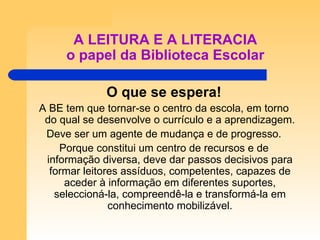 A LEITURA E A LITERACIA o papel da Biblioteca Escolar O que se espera! A BE tem que tornar-se o centro da escola, em torno do qual se desenvolve o currículo e a aprendizagem. Deve ser um agente de mudança e de progresso. Porque constitui um centro de recursos e de informação diversa, deve dar passos decisivos para formar leitores assíduos, competentes, capazes de aceder à informação em diferentes suportes, seleccioná-la, compreendê-la e transformá-la em conhecimento mobilizável. 