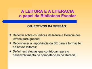 A LEITURA E A LITERACIA o papel da Biblioteca Escolar OBJECTIVOS DA SESSÃO: Reflectir sobre os índices de leitura e literacia dos jovens portugueses; Reconhecer a importância da BE para a formação de novos leitores; Definir estratégias que contribuam para o desenvolvimento de competências de literacia; 
