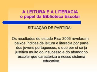 A LEITURA E A LITERACIA o papel da Biblioteca Escolar SITUAÇÃO DE PARTIDA: Os resultados do estudo Pisa 2006 revelaram baixos índices de leitura e literacia por parte dos jovens portugueses, o que por si só já justifica muito do insucesso e do abandono escolar que caracteriza o nosso sistema educativo. 