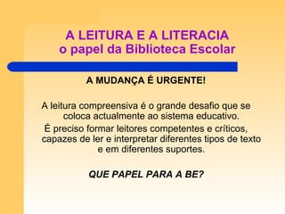 A LEITURA E A LITERACIA o papel da Biblioteca Escolar A MUDANÇA É URGENTE! A leitura compreensiva é o grande desafio que se coloca actualmente ao sistema educativo. É preciso formar leitores competentes e críticos, capazes de ler e interpretar diferentes tipos de texto e em diferentes suportes. QUE PAPEL PARA A BE? 