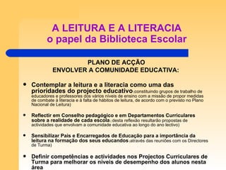 A LEITURA E A LITERACIA o papel da Biblioteca Escolar PLANO DE ACÇÃO ENVOLVER A COMUNIDADE EDUCATIVA: Contemplar a leitura e a literacia como uma das prioridades do projecto educativo  ( constituindo grupos de trabalho de educadores e professores dos vários níveis de ensino com a missão de propor medidas de combate à literacia e à falta de hábitos de leitura, de acordo com o previsto no Plano Nacional de Leitura) Reflectir em Conselho pedagógico e em Departamentos Curriculares sobre a realidade de cada escola  (  desta reflexão resultarão propostas de actividades que envolvam a comunidade educativa ao longo do ano lectivo) Sensibilizar Pais e Encarregados de Educação para a importância da leitura na formação dos seus educandos  ( através das reuniões com os Directores de Turma) Definir competências e actividades nos Projectos Curriculares de Turma para melhorar os níveis de desempenho dos alunos nesta área 