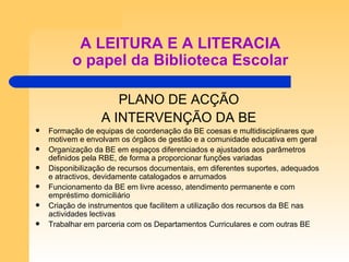 A LEITURA E A LITERACIA o papel da Biblioteca Escolar PLANO DE ACÇÃO A INTERVENÇÃO DA BE Formação de equipas de coordenação da BE coesas e multidisciplinares que motivem e envolvam os órgãos de gestão e a comunidade educativa em geral Organização da BE em espaços diferenciados e ajustados aos parâmetros definidos pela RBE, de forma a proporcionar funções variadas Disponibilização de recursos documentais, em diferentes suportes, adequados e atractivos, devidamente catalogados e arrumados Funcionamento da BE em livre acesso, atendimento permanente e com empréstimo domiciliário Criação de instrumentos que facilitem a utilização dos recursos da BE nas actividades lectivas Trabalhar em parceria com os Departamentos Curriculares e com outras BE  