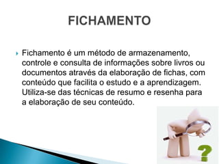    Fichamento é um método de armazenamento,
    controle e consulta de informações sobre livros ou
    documentos através da elaboração de fichas, com
    conteúdo que facilita o estudo e a aprendizagem.
    Utiliza-se das técnicas de resumo e resenha para
    a elaboração de seu conteúdo.
 