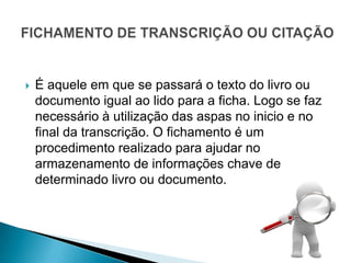    É aquele em que se passará o texto do livro ou
    documento igual ao lido para a ficha. Logo se faz
    necessário à utilização das aspas no inicio e no
    final da transcrição. O fichamento é um
    procedimento realizado para ajudar no
    armazenamento de informações chave de
    determinado livro ou documento.
 