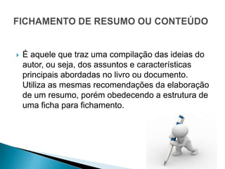    É aquele que traz uma compilação das ideias do
    autor, ou seja, dos assuntos e características
    principais abordadas no livro ou documento.
    Utiliza as mesmas recomendações da elaboração
    de um resumo, porém obedecendo a estrutura de
    uma ficha para fichamento.
 