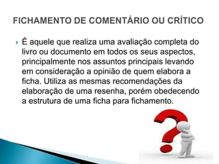    É aquele que realiza uma avaliação completa do
    livro ou documento em todos os seus aspectos,
    principalmente nos assuntos principais levando
    em consideração a opinião de quem elabora a
    ficha. Utiliza as mesmas recomendações da
    elaboração de uma resenha, porém obedecendo
    a estrutura de uma ficha para fichamento.
 