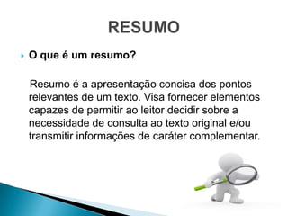    O que é um resumo?

    Resumo é a apresentação concisa dos pontos
    relevantes de um texto. Visa fornecer elementos
    capazes de permitir ao leitor decidir sobre a
    necessidade de consulta ao texto original e/ou
    transmitir informações de caráter complementar.
 