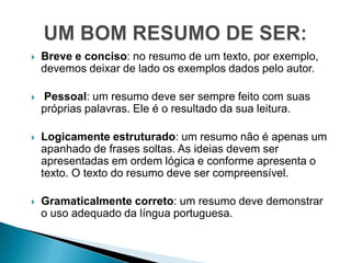    Breve e conciso: no resumo de um texto, por exemplo,
    devemos deixar de lado os exemplos dados pelo autor.

   Pessoal: um resumo deve ser sempre feito com suas
    próprias palavras. Ele é o resultado da sua leitura.

   Logicamente estruturado: um resumo não é apenas um
    apanhado de frases soltas. As ideias devem ser
    apresentadas em ordem lógica e conforme apresenta o
    texto. O texto do resumo deve ser compreensível.

   Gramaticalmente correto: um resumo deve demonstrar
    o uso adequado da língua portuguesa.
 