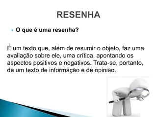    O que é uma resenha?


É um texto que, além de resumir o objeto, faz uma
avaliação sobre ele, uma crítica, apontando os
aspectos positivos e negativos. Trata-se, portanto,
de um texto de informação e de opinião.
 