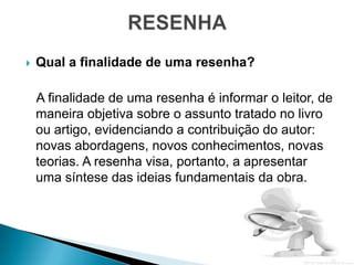    Qual a finalidade de uma resenha?

    A finalidade de uma resenha é informar o leitor, de
    maneira objetiva sobre o assunto tratado no livro
    ou artigo, evidenciando a contribuição do autor:
    novas abordagens, novos conhecimentos, novas
    teorias. A resenha visa, portanto, a apresentar
    uma síntese das ideias fundamentais da obra.
 