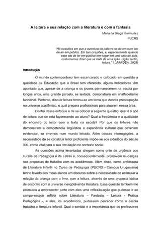 A leitura e sua relação com a literatura e com a fantasia
                                                          Maria da Graça Bermudez
                                                                              PUCRS


                       “Há ocasiões em que a aventura da palavra se dá em num ato
                        de ler em público. Em tais ocasiões, e, especialmente quando
                           esse ato de ler em público tem lugar em uma sala de aula,
                            costumamos dizer que se trata de uma lição. Lição, lectio,
                                                          leitura.” ( LARROSA, 2003)

Introdução

        O mundo contemporâneo tem escancarado e colocado em questão a
qualidade da Educação que o Brasil tem oferecido, alguns indicadores têm
apontado que, apesar de a criança e os jovens permanecerem na escola por
longos anos, uma grande parcela, se testada, demonstrará um analfabetismo
funcional. Portanto, discutir leitura tornou-se um tema que denota preocupação
no universo acadêmico, o qual prepara profissionais para atuarem nessa área.
        Dentro desse enfoque é de se colocar a seguinte questão: qual é o tipo
de leitura que se está favorecendo ao aluno? Qual a freqüência e a qualidade
do encontro do leitor com o texto na escola? Por que os leitores não
demonstram a competência lingüística e experiência cultural que deveriam
evidenciar, se vivemos num mundo letrado. Além dessas interrogações, a
necessidade de se constituir leitor proficiente impõe-se aos cidadãos do século
XXI, como vital para a sua circulação no contexto social.
        As questões acima levantadas chegam como grito de urgência aos
cursos de Pedagogia e de Letras e, conseqüentemente, promovem mudanças
nas propostas de trabalho com os acadêmicos. Além disso, como professora
de Literatura Infantil no Curso de Pedagogia (PUCRS - Campus Uruguaiana)
tenho levado aos meus alunos um discurso sobre a necessidade de estimular a
relação da criança com o livro, com a leitura, através de uma proposta lúdica
de encontro com o universo inesgotável da literatura. Essa questão também me
estimulou a empreender junto com eles uma reflexão-ação que pudesse ir ao
campo-escolar refletir sobre Literatura – Fantasia – Leitura - Prática
Pedagógica -, e eles, os acadêmicos, pudessem perceber como a escola
trabalha a literatura infantil. Qual o sentido e a importância que os professores
 