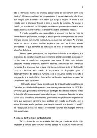 2

dão à literatura? Como as práticas pedagógicas se relacionam com texto
literário? Como os professores compreendem o desenvolvimento infantil em
sua relação com a fantasia? Foi assim que surgiu o Projeto “A leitura e sua
relação com a Literatura Infantil e com o mundo da fantasia”. Ao aceitar o
desafio, as acadêmicas de Pedagogia perceberam que o movimento de ir até a
escola desencadearia vivências interessantes sobre a realidade escolar.
      O projeto se justifica pela necessidade e urgência nos dias de hoje, de
formar leitores proficientes, ou seja, a escola possui o compromisso de formar
crianças leitoras num mundo multicultural, do qual elas participam. As crianças
estão na escola e suas famílias esperam que elas se tornem leitores
proficientes, o que somente se consegue se lhes oferecerem abundantes
situações de leitura.
       Dentro dessa perspectiva, um importante caminho a ser seguido é a
exploração da literatura infantil que de maneira prazerosa coloca a criança em
contato com o mundo da imaginação, pois quem lê viaja pela fantasia,
descobre mundos diferentes, conhece histórias, aproxima-se das narrativas
humanas. E o professor que lê para criança, que oferece a ela a interlocução
com   a    Literatura   está   atento   à   importância   da   linguagem   para   o
desenvolvimento da condição humana, pois o universo literário desperta a
imaginação e a criatividade, desenvolve habilidades lingüísticas e promove
uma melhor visão de mundo.
          O trabalho desenvolveu-se na Escola de Ensino Fundamental Ernesto
Dornelles, da cidade de Uruguaiana durante o segundo semestre de 2007. Em
primeiro lugar, possibilitou momentos de contação de histórias de forma lúdica
e divertida, ofereceu o encontro dos alunos com o mundo da fantasia, do leitor
com o texto fantasioso; em segundo, possibilitou aos professores experiências
para que pudessem aprimorar suas práticas em relação ao trabalho com a
leitura. Envolveu, então, professora de literatura infantil, acadêmicas do nível VI
de Pedagógica, direção da escola, professores e alunos de Educação Infantil e
dos anos iniciais.


A infância dentro de um contexto lúdico
       As condições de vida da maioria das crianças brasileiras, ainda hoje,
impedem o contato com o mundo escrito contido na literatura infanto-juvenil.
 