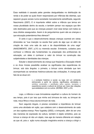 3

Essa realidade é causada pelas grandes desigualdades na distribuição de
renda e de poder as quais foram responsáveis por infâncias tão distintas, que
separam grupos sociais numa sociedade marcadamente estratificada, segundo
Nascimento (2007). E é importante refletir sobre a infância que temos em
nossa pluralidade dentro da escola, e também pensar nos espaços que têm
sido destinados para que as crianças possam viver esse tempo com todos os
seus direitos assegurados. Assim é de perguntarmos quem são as crianças e
que educação pretendemos lhes oferecer?
      O certo é que o desenvolvimento dessas crianças ocorrerá em várias
dimensões se “sua inserção na escola fizer parte de algo que vá além da
criação de mais uma sala de aula e da disponibilidade de uma vaga”
(NASCIMENTO, 2007, p.31) ou merenda escolar. Entretanto, cuidados para
conhecer a infância são fundamentais na preparação dos profissionais de
educação, um deles é conhecer o valor do brincar na construção das
subjetividades e identidades das crianças.
      Estudar o desenvolvimento da criança que freqüenta a Educação Infantil
e os Anos Iniciais possibilita analisar os significados das experiências do
brincar, sob dois ângulos: o primeiro, o brincar como atividade que tem
acompanhado as narrativas histórico-culturais das civilizações. A criança pelo
fato de se situar em:

                        (...) contexto histórico e social, ou seja, em um ambiente
                        estruturado a partir de valores, significados, atividades e
                        artefatos construídos e partilhados pelos sujeitos, incorpora a
                        experiência social e cultural do brincar por meio das relações
                        que estabelece com os outros. (BORBA, 2007, p.34).


      Logo, a infância e suas brincadeiras espelham a cultura do homem do
seu tempo, pois é por isso que minha avó brincava de roda, eu brinquei de
roda, meus filhos e meus alunos brincam de roda.
      Num segundo ângulo, é preciso considerar a importância do brincar
como uma atividade em ação, que colabora com o desenvolvimento de cada
um dos sujeitos-criança. Para Vygotsky (2002), o brinquedo, além de ser uma
das maneiras de expressão da cultura, também é objeto simbólico, pois ao
brincar a criança vê não um objeto, mas age de maneira diferente em relação
ao que vê, pois a ação numa situação imaginária ensina a criança a dirigir o
 