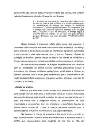 4

pensamento não somente pela percepção imediata dos objetos, mas também
pelo significado dessa situação. O autor diz também que:

                      (...) a criação de uma situação imaginária não é algo fortuito
                      na vida da criança; pelo contrário, é a primeira manifestação
                      da emancipação da criança em relação às restrições
                      situacionais. O primeiro paradoxo contido no brinquedo é que
                      a criança opera com um significado alienado numa situação
                      real. O segundo é que, no brinquedo, a criança segue o
                      caminho do menor esforço – ela faz o que mais gosta de fazer,
                      porque o brinquedo está unido ao prazer. (VYGOTSKY, 2002,
                      p. 130).


        Nesse contexto é importante refletir sobre esses dois aspectos, o
brinquedo como atividade mediada culturalmente que estabelece um diálogo
com a infância, e os resultados da ação do infante para apreender significados
e compreender a vida, relacionar-se com         o mundo. Portanto, oficinas de
contação de histórias, prática lúdicas de leitura são formas de incorporar o
brincar na ação educativa, considerando todas as dimensões que o constituem.
        Durante o desenvolvimento do Projeto, especialmente, nas reuniões
com os professores da Escola Ernesto Dornelles procuramos discutir a
importância de oferecer atividades pedagógicas significativas e lúdicas ao
planejar trabalhos com a leitura, pois acreditamos que o brincar-lendo é um
modo de disponibilizar às crianças linguagens verbais, artísticas, num tipo de
contexto de letramento.

Literatura e a leitura
      Sabemos que a literatura contém em seu texto, elementos fundamentais
para criança conviver, entre eles: o maravilhoso com suas nuances fantasiosas
tão ao gosto da imaginação infantil; a plástica da palavra, que ora brinca com o
som, ora brinca com o imaginário infantil, as possibilidades de vôos
imaginativos e descobertas, além do simbolismo e significados ligados ao
eterno dilema existencial, o qual a criança necessita conviver para ir
compreendendo o mundo e ir construindo a sua própria identidade.
        Na literatura, a criança irá encontrar a luta entre o bem e o mal, ou
seja, somos humanos, somos a soma dos contraditórios e devemos superar o
conflito que empreendemos para chegando ao final feliz ou não, dar
 