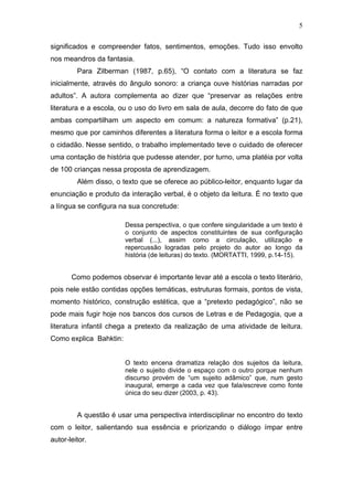 5

significados e compreender fatos, sentimentos, emoções. Tudo isso envolto
nos meandros da fantasia.
         Para Zilberman (1987, p.65), “O contato com a literatura se faz
inicialmente, através do ângulo sonoro: a criança ouve histórias narradas por
adultos”. A autora complementa ao dizer que “preservar as relações entre
literatura e a escola, ou o uso do livro em sala de aula, decorre do fato de que
ambas compartilham um aspecto em comum: a natureza formativa” (p.21),
mesmo que por caminhos diferentes a literatura forma o leitor e a escola forma
o cidadão. Nesse sentido, o trabalho implementado teve o cuidado de oferecer
uma contação de história que pudesse atender, por turno, uma platéia por volta
de 100 crianças nessa proposta de aprendizagem.
         Além disso, o texto que se oferece ao público-leitor, enquanto lugar da
enunciação e produto da interação verbal, é o objeto da leitura. É no texto que
a língua se configura na sua concretude:

                        Dessa perspectiva, o que confere singularidade a um texto é
                        o conjunto de aspectos constituintes de sua configuração
                        verbal (...), assim como a circulação, utilização e
                        repercussão logradas pelo projeto do autor ao longo da
                        história (de leituras) do texto. (MORTATTI, 1999, p.14-15).


       Como podemos observar é importante levar até a escola o texto literário,
pois nele estão contidas opções temáticas, estruturas formais, pontos de vista,
momento histórico, construção estética, que a “pretexto pedagógico”, não se
pode mais fugir hoje nos bancos dos cursos de Letras e de Pedagogia, que a
literatura infantil chega a pretexto da realização de uma atividade de leitura.
Como explica Bahktin:


                        O texto encena dramatiza relação dos sujeitos da leitura,
                        nele o sujeito divide o espaço com o outro porque nenhum
                        discurso provém de “um sujeito adâmico” que, num gesto
                        inaugural, emerge a cada vez que fala/escreve como fonte
                        única do seu dizer (2003, p. 43).


         A questão é usar uma perspectiva interdisciplinar no encontro do texto
com o leitor, salientando sua essência e priorizando o diálogo ímpar entre
autor-leitor.
 