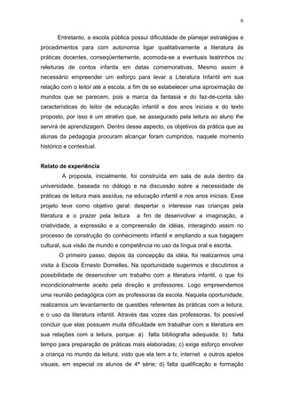 6

       Entretanto, a escola pública possui dificuldade de planejar estratégias e
procedimentos para com autonomia ligar qualitativamente a literatura às
práticas docentes, conseqüentemente, acomoda-se a eventuais teatrinhos ou
releituras de contos infantis em datas comemorativas. Mesmo assim é
necessário empreender um esforço para levar a Literatura Infantil em sua
relação com o leitor até a escola, a fim de se estabelecer uma aproximação de
mundos que se parecem, pois a marca da fantasia e do faz-de-conta são
características do leitor de educação infantil e dos anos iniciais e do texto
proposto, por isso é um atrativo que, se assegurado pela leitura ao aluno lhe
servirá de aprendizagem. Dentro desse aspecto, os objetivos da prática que as
alunas da pedagogia procuram alcançar foram cumpridos, naquele momento
histórico e contextual.


Relato de experiência
        A proposta, inicialmente, foi construída em sala de aula dentro da
universidade, baseada no diálogo e na discussão sobre a necessidade de
práticas de leitura mais assídua, na educação infantil e nos anos iniciais. Esse
projeto teve como objetivo geral: despertar o interesse nas crianças pela
literatura e o prazer pela leitura    a fim de desenvolver a imaginação, a
criatividade, a expressão e a compreensão de idéias, interagindo assim no
processo de construção do conhecimento infantil e ampliando a sua bagagem
cultural, sua visão de mundo e competência no uso da língua oral e escrita.
       O primeiro passo, depois da concepção da idéia, foi realizarmos uma
visita à Escola Ernesto Dornelles. Na oportunidade sugerimos e discutimos a
possibilidade de desenvolver um trabalho com a literatura infantil, o que foi
incondicionalmente aceito pela direção e professores. Logo empreendemos
uma reunião pedagógica com as professoras da escola. Naquela oportunidade,
realizamos um levantamento de questões referentes às práticas com a leitura,
e o uso da literatura infantil. Através das vozes das professoras, foi possível
concluir que elas possuem muita dificuldade em trabalhar com a literatura em
sua relações com a leitura, porque: a) falta bibliografia adequada; b) falta
tempo para preparação de práticas mais elaboradas; c) exige esforço envolver
a criança no mundo da leitura, visto que ela tem a tv, internet e outros apelos
visuais, em especial os alunos de 4ª série; d) falta qualificação e formação
 