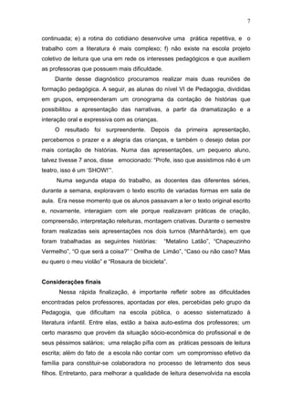 7

continuada; e) a rotina do cotidiano desenvolve uma prática repetitiva, e o
trabalho com a literatura é mais complexo; f) não existe na escola projeto
coletivo de leitura que una em rede os interesses pedagógicos e que auxiliem
as professoras que possuem mais dificuldade.
     Diante desse diagnóstico procuramos realizar mais duas reuniões de
formação pedagógica. A seguir, as alunas do nível VI de Pedagogia, divididas
em grupos, empreenderam um cronograma da contação de histórias que
possibilitou a apresentação das narrativas, a partir da dramatização e a
interação oral e expressiva com as crianças.
     O resultado foi surpreendente. Depois da primeira apresentação,
percebemos o prazer e a alegria das crianças, e também o desejo delas por
mais contação de histórias. Numa das apresentações, um pequeno aluno,
talvez tivesse 7 anos, disse emocionado: “Profe, isso que assistimos não é um
teatro, isso é um ‘SHOW!’”.
     Numa segunda etapa do trabalho, as docentes das diferentes séries,
durante a semana, exploravam o texto escrito de variadas formas em sala de
aula. Era nesse momento que os alunos passavam a ler o texto original escrito
e, novamente, interagiam com ele porque realizavam práticas de criação,
compreensão, interpretação releituras, montagem criativas. Durante o semestre
foram realizadas seis apresentações nos dois turnos (Manhã/tarde), em que
foram trabalhadas as seguintes histórias:      “Metalino Latão”, “Chapeuzinho
Vermelho”, “O que será a coisa?” ‘ Orelha de Limão”, “Caso ou não caso? Mas
eu quero o meu violão” e “Rosaura de bicicleta”.


Considerações finais
      Nessa rápida finalização, é importante refletir sobre as dificuldades
encontradas pelos professores, apontadas por eles, percebidas pelo grupo da
Pedagogia, que dificultam na escola pública, o acesso sistematizado à
literatura infantil. Entre elas, estão a baixa auto-estima dos professores; um
certo marasmo que provém da situação sócio-econômica do profissional e de
seus péssimos salários; uma relação pífia com as práticas pessoais de leitura
escrita; além do fato de a escola não contar com um compromisso efetivo da
família para constituir-se colaboradora no processo de letramento dos seus
filhos. Entretanto, para melhorar a qualidade de leitura desenvolvida na escola
 