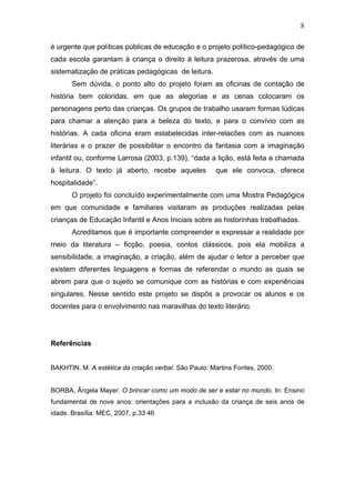 8

é urgente que políticas públicas de educação e o projeto político-pedagógico de
cada escola garantam à criança o direito à leitura prazerosa, através de uma
sistematização de práticas pedagógicas de leitura.
       Sem dúvida, o ponto alto do projeto foram as oficinas de contação de
história bem coloridas, em que as alegorias e as cenas colocaram os
personagens perto das crianças. Os grupos de trabalho usaram formas lúdicas
para chamar a atenção para a beleza do texto, e para o convívio com as
histórias. A cada oficina eram estabelecidas inter-relacões com as nuances
literárias e o prazer de possibilitar o encontro da fantasia com a imaginação
infantil ou, conforme Larrosa (2003, p.139), “dada a lição, está feita a chamada
à leitura. O texto já aberto, recebe aqueles          que ele convoca, oferece
hospitalidade”.
       O projeto foi concluído experimentalmente com uma Mostra Pedagógica
em que comunidade e familiares visitaram as produções realizadas pelas
crianças de Educação Infantil e Anos Iniciais sobre as historinhas trabalhadas.
       Acreditamos que é importante compreender e expressar a realidade por
meio da literatura – ficção, poesia, contos clássicos, pois ela mobiliza a
sensibilidade, a imaginação, a criação, além de ajudar o leitor a perceber que
existem diferentes linguagens e formas de referendar o mundo as quais se
abrem para que o sujeito se comunique com as histórias e com experiências
singulares. Nesse sentido este projeto se dispôs a provocar os alunos e os
docentes para o envolvimento nas maravilhas do texto literário.




Referências


BAKHTIN, M. A estética da criação verbal. São Paulo: Martins Fontes, 2000.


BORBA, Ângela Mayer. O brincar como um modo de ser e estar no mundo. In: Ensino
fundamental de nove anos: orientações para a inclusão da criança de seis anos de
idade. Brasília: MEC, 2007, p.33 46
 