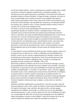 ele não tem sentido nenhum". Assim, é importante que o professor esteja atento, sempre
que possível, tanto para estabelecer relações entre os conteúdos estudados e sua
ocorrência nos textos, quanto para propor e possibilitar o investimento dos estudos nas
produções literárias e leituras realizadas. Ao longo do tempo, a educação vem cada vez
mais, se apresentando como um passo necessário a uma condição mais digna de
sobrevivência e participação social. Como reitera Freire (1989, p.28) do ponto de vista
de uma tal visão da educação, é da intimidade das consciências, movidas pela bondade
dos corações, que o mundo se refaz. E já que a educação modela as almas e recria os
corações, ela é a alavanca das mudanças sociais.
No entanto, o processo ensino aprendizagem tem deixado muito a desejar,
especialmente quando nos referimos à leitura e a produção textual. Como temos
constatado nossas escolas tem deixado uma grande lacuna na formação de leitores
críticos e conscientes, pois numa sociedade altamente globalizada como a nossa, faz-se
necessário ler e escrever corretamente, porque como sabemos estes são passos
essenciais para que o aluno exerça seu papel na sociedade de forma mais participativa.
A leitura não deve ser tratada pela escola, e principalmente na Eja, como algo morto
sem nenhuma conexão com o dia a dia dos alunos, pelo contrário, estes devem
apresentar-se como meio de ascensão pessoal e social. A leitura permanece no centro
das preocupações tanto da escola regular e dos pais quanto da formação de jovens e
adultos.
A escola depara-se com um problema de leitura que não conseguiu superar e agravou-se
ao longo dos anos. O saber ler era e, ainda é, confundido com a possibilidade de se
decifrar o escrito. Por isso, procura o aperfeiçoamento dos métodos existentes, não
percebendo que a leitura possui outra natureza. Freire havia alertado para esta outra
concepção de leitura ao definir o alfabetizar como "a criação ou a montagem da
expressão escrita da expressão oral" (FREIRE, 1989, p.19).
Dessa forma, podemos considerar o ato de ler como um modo de interrogar a escrita,
por questionamentos, pela exploração dos textos, obtendo, como resultado, a formação
do indivíduo, ao trazer para seu universo possibilidades de sentidos que desafiam suas
verdades, desestabilizando-o e o levando a se reestruturar. Assim, o ato de ler, ação de
dar sentidos, incita o leitor a adentrar pela a trama do texto, descobrir-lhe as estratégias,
as relações internas e externas voltadas à construção de sua própria estrutura. E o
professor como motivador e mediador, indispensável no processo ensino-aprendizagem
precisa estar consciente de seu papel na formação do aluno. Para Luft (2005, p.529)
"motivar é despertar o interesse por algo ou alguém, e ou dar motivo a; incentivar,
estimular".
Entretanto, não basta simplesmente essa consciência, e sim, fazer com que o aluno da
Eja possa despertar o senso crítico, a partir do incentivo. Outro aspecto fundamental que
diz respeito à motivação, é que o professor não pode nem deve somente agregar
conteúdos do livro didático, deverá então ser versátil, fazer uso de suas habilidades
como profissional que o é, pois, só assim, saberá conviver com as indiferenças do saber
ser e as capacidades do saber fazer em sala de aula, interagindo com a diversidade de
saberes heterogêneos e peculiar a cada realidade. O aluno da Eja apesar de ser na sua
maioria oriundos das camadas mais carentes da sociedade traz consigo um
 