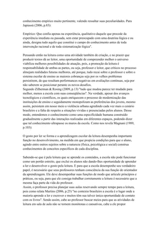 conhecimento empírico muito pertinente, valendo ressaltar suas peculiaridades. Para
Japiassú (2006, p.83):
Empírico: Que confia apenas na experiência, qualitativo daquele que procede da
experiência imediata ou passada, sem estar preocupado com uma doutrina lógica e ou
ainda, designa tudo aquilo que constitui o campo do conhecimento antes de toda
intervenção racional e de toda sistematização lógica".
Pensando então na leitura como uma atividade também de criação, e no prazer que
produzir textos dá ao leitor, uma oportunidade de compreender melhor o universo
viabiliza melhores possibilidades de atuação, pois, a promoção da leitura é
responsabilidade de ambas as partes, ou seja, professor e leitor, que críticos no processo
almejam realidades futuras melhores, até porque, tudo recai sobre o professor e sobre o
sistema escolar de ensino as maiores cobranças seja por os velhos problemas
persistirem, de que resultam performances negativas em avaliações contínuas, seja por
não saberem se posicionar perante os novos desafios.
Segundo Zilberman & Rosing (2009, p.13) "tudo que mudou parece ter mudado para
melhor, menos a escola com suas conseqüências". Na verdade, apesar dos avanços
tecnológicos e científicos, os quais enriquecem o processo de modernização das
instituições de ensino e seguidamente monopolizam as preferências dos jovens, mesmo
assim, persistem em nosso meio a violência urbana agredindo cada vez mais o cenário
brasileiro e a falta de respeito a situações vividas e presenciadas pelos alunos. Desse
modo, entendemos o conhecimento como uma especificidade humana construído
gradualmente a partir das interações realizadas em diferentes espaços, podendo dizer
que tal conhecimento ultrapasse os muros da escola. Como nos revela Magnani (1989,
p.103):
O gosto por ler se forma e a aprendizagem escolar da leitura desempenha importante
função no desenvolvimento, na medida em que propicia condições para que o aluno,
agindo entre outros sujeitos sobre a natureza (física, psicológica e social) construa
conhecimentos de conceitos específicos de cada disciplina.
Sabendo-se que é pela leitura que se aprende os conteúdos, a escola não pode funcionar
como um portão estreito, que exclui os alunos não dando-lhes oportunidade de aprender
a ler e desenvolver o gosto pela leitura. E para que a escola desempenhe seu verdadeiro
papel, é necessário que seus professores tenham consciência da sua função de orientador
da aprendizagem. Ele deve desempenhar suas funções de modo que articule princípios e
práticas, ou seja, para que ele consiga trabalhar corretamente a leitura é necessário que a
mesma faça parte da vida do professor.
Assim, o professor precisa planejar suas aulas reservando sempre tempo para a leitura,
pois como relata Martins (2006, p.25) "no contexto brasileiro a escola é o lugar onde a
maioria aprende a ler e escrever e muitos têm sua talvez única oportunidade de contato
com os livros". Sendo assim, cabe ao professor buscar meios para que as atividades de
leitura em sala de aula não se tornem monótonas e cansativas, cabe a ele propor
 