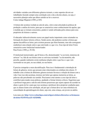 atividades variadas com diferentes gêneros textuais, e estes suportes devem ser
trabalhados fazendo sempre uma correlação com o dia a dia dos alunos, ou seja, é
necessário planejar aulas que dêem sentido ao ler e escrever.
Como indaga Magnani (1989, p.105):
A leitura não acontece isolada na sala de aula, e deve estar articulada às práticas de
produção e análise de textos, para que se caracterize como conhecimento de opções, que
à medida que se tornam conscientes, podem ir sendo utilizadas pelos alunos para seus
propósitos de leitores e autores.
O educador indiscutivelmente exerce um papel muito importante como orientador na
formação de alunos leitores críticos. Sendo assim, não podemos aceitar a leitura que
apenas decodifica as letras, pois existem pessoas que lêem bastante, mas não conseguem
estabelecer uma relação entre o que está lendo e o que vive. Esse tipo de leitor Freire
caracteriza como intelectual memorizador.
Para Freire (1989, p. 29-30):
O intelectual memorizador, que lê horas a fio, domesticando ? se ao texto, temeroso de
arriscar ? se, fala de sua leitura como se estivesse recitando ? as da memória, não
percebe, quando realmente existe nenhuma relação entre o que leu e o que vem
ocorrendo no seu país, na sua cidade, no seu bairro.
É preciso extrapolar a mera decodificação. Para isso é fundamental a introdução de
leitura de gêneros, textos que possam estar relacionados ao cotidiano dos alunos. O
trabalho com a leitura de diferentes gêneros textuais favorece a relação da leitura com a
vida. Caso isso não aconteça, teremos um leitor que apenas memoriza as letras, as
palavras não percebendo seu sentido. Precisamos estar atentos a esse tipo de leitor e
contribuir para mudar essas práticas, ajudando a formar leitores críticos. Sugerimos que
o professor traga para a sala de aula leituras prazerosas que sejam capazes de acordar no
aluno o gosto de ler e para que isso aconteça o professor deve propiciar condições para
que os alunos leiam com satisfação, até por que a leitura deve ser uma referência na
consolidação da aprendizagem do aluno, seja este, uma criança, um jovem ou adulto.
Leia mais em: http://www.webartigos.com/artigos/a-leitura-literaria-e-a-formacao-
do-leitor/52155/#ixzz2UvKXD4Ra
 
