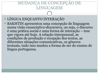 MUDANÇA DE CONCEPÇÃO DE LINGUAGEM LÍNGUA ENQUANTO INTERAÇÃO BAKHTIN apresentou uma concepção de linguagem numa visão enunciativo-discursiva, ou seja, o discurso é uma prática social e uma forma de interação – tese que vigora até hoje. A relação interpessoal, as condições de produção e recepção dos textos, as diferentes situações comunicativas, os gêneros textuais, tudo isso mudou a forma de ser do ensino de língua portuguesa. 