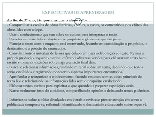 EXPECTATIVAS DE APRENDIZAGEM Ao fim do 5º ano, é importante que o aluno saiba:   - Compartilhar a escolha de obras literárias, a leitura, a escuta, os comentários e os efeitos das obras lidas com colegas.  - Usar o conhecimento que tem sobre os autores para interpretar o texto.  - Perceber no texto lido a relação entre propósito e gênero de que faz parte.  - Planejar o texto antes e enquanto está escrevendo, levando em consideração o propósito, o destinatário e a posição do enunciador.  - Consultar outros materiais de leitura que colaborem para a elaboração do texto. Revisar a própria produção enquanto escreve, refazendo diversas versões para elaborar um texto bem escrito e tomando decisões sobre a apresentação final dele. - Buscar e selecionar informações, reunindo material sobre um tema, decidindo que textos serão escolhidos e registrando por escrito aspectos importantes encontrados.  - Aprofundar e reorganizar o conhecimento, fazendo resumos com as ideias principais do texto lido e relacionando as informações lidas com o propósito estabelecido.  - Elaborar textos escritos para explicitar o que aprendeu e preparar exposições orais.  - Narrar oralmente fatos do cotidiano, compartilhando opiniões e debatendo temas polêmicos.  - Informar-se sobre notícias divulgadas em jornais e revistas e prestar atenção em como a publicidade comporta-se, refletindo, identificando o destinatário e discutindo sobre o que vê.  