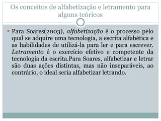 Os conceitos de alfabetização e letramento para alguns teóricos Para Soares(2003),  alfabetização  é o processo pelo qual se adquire uma tecnologia, a escrita alfabética e as habilidades de utilizá-la para ler e para escrever.  Letramento  é o exercício efetivo e competente da tecnologia da escrita.Para Soares, alfabetizar e letrar são duas ações distintas, mas não inseparáveis, ao contrário, o ideal seria alfabetizar letrando. 