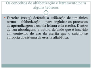 Os conceitos de alfabetização e letramento para alguns teóricos Ferreiro (2003) defende a utilização de um único termo – alfabetização -- para englobar os processos de aprendizagem e uso da leitura e da escrita. Dentro de sua abordagem, a autora defende que é inserido em contextos de uso da escrita que o sujeito se apropria do sistema da escrita alfabética.  