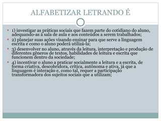ALFABETIZAR LETRANDO É 1) investigar as práticas sociais que fazem parte do cotidiano do aluno, adequando-as à sala de aula e aos conteúdos a serem trabalhados; 2) planejar suas ações visando ensinar para que serve a linguagem escrita e como o aluno poderá utilizá-la; 3) desenvolver no aluno, através da leitura, interpretação e produção de diferentes gêneros de textos, habilidades de leitura e escrita que funcionem dentro da sociedade; 4) incentivar o aluno a praticar socialmente a leitura e a escrita, de forma criativa, descobridora, crítica, autônoma e ativa, já que a linguagem é interação e, como tal, requer a participação transformadora dos sujeitos sociais que a utilizam; 