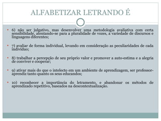 ALFABETIZAR LETRANDO É 6) não ser julgativo, mas desenvolver uma metodologia avaliativa com certa sensibilidade, atentando-se para a pluralidade de vozes, a variedade de discursos e linguagens diferentes; 7) avaliar de forma individual, levando em consideração as peculiaridades de cada indivíduo; 8) trabalhar a percepção de seu próprio valor e promover a auto-estima e a alegria de conviver e cooperar; 9) ativar mais do que o intelecto em um ambiente de aprendizagem, ser professor-aprendiz tanto quanto os seus educandos;  10) reconhecer a importância do letramento, e abandonar os métodos de aprendizado repetitivo, baseados na descontextualização. 