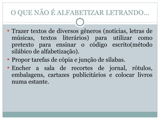 O QUE NÃO É ALFABETIZAR LETRANDO... Trazer textos de diversos gêneros (notícias, letras de músicas, textos literários) para utilizar como pretexto para ensinar o código escrito(método silábico de alfabetização). Propor tarefas de cópia e junção de sílabas. Encher a sala de recortes de jornal, rótulos, embalagens, cartazes publicitários e colocar livros numa estante.  