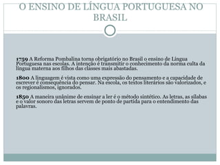 O ENSINO DE LÍNGUA PORTUGUESA NO BRASIL 1759  A Reforma Pombalina torna obrigatório no Brasil o ensino de Língua Portuguesa nas escolas. A intenção é transmitir o conhecimento da norma culta da língua materna aos filhos das classes mais abastadas.  1800  A linguagem é vista como uma expressão do pensamento e a capacidade de escrever é consequência do pensar. Na escola, os textos literários são valorizados, e os regionalismos, ignorados. 1850  A maneira unânime de ensinar a ler é o método sintético. As letras, as sílabas e o valor sonoro das letras servem de ponto de partida para o entendimento das palavras.  
