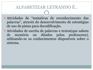 ALFABETIZAR LETRANDO É.. Atividades de “tentativas de reconhecimento das palavras”, através do desenvolvimento de estratégias de uso de pistas para decodificação. Atividades de escrita de palavras e textos(que sabem de memória ou ditados pelos professores), utilizando-se os conhecimentos disponíveis sobre o sistema. 