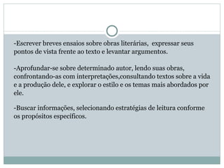 -Escrever breves ensaios sobre obras literárias,  expressar seus pontos de vista frente ao texto e levantar argumentos.  -Aprofundar-se sobre determinado autor, lendo suas obras, confrontando-as com interpretações,consultando textos sobre a vida e a produção dele, e explorar o estilo e os temas mais abordados por  ele.  -Buscar informações, selecionando estratégias de leitura conforme os propósitos específicos.  