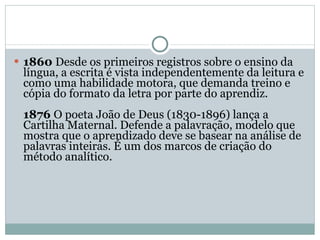 1860  Desde os primeiros registros sobre o ensino da língua, a escrita é vista independentemente da leitura e como uma habilidade motora, que demanda treino e cópia do formato da letra por parte do aprendiz.  1876  O poeta João de Deus (1830-1896) lança a Cartilha Maternal. Defende a palavração, modelo que mostra que o aprendizado deve se basear na análise de palavras inteiras. É um dos marcos de criação do método analítico.  