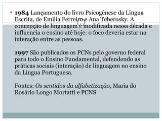 1984  Lançamento do livro Psicogênese da Língua Escrita, de Emilia Ferreiro e Ana Teberosky. A concepção de linguagem é modificada nessa década e influencia o ensino até hoje: o foco deveria estar na interação entre as pessoas.  1997  São publicados os PCNs pelo governo federal para todo o Ensino Fundamental, defendendo as práticas sociais (interação) de linguagem no ensino da Língua Portuguesa.  Fontes:  Os sentidos da alfabetização , Maria do Rosário Longo Mortatti e PCNS 