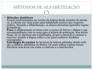MÉTODOS DE ALFABETIZAÇÃO Métodos sintéticos  Foram predominantes no ensino da leitura desde meados do século 19. A escrita era vista como uma habilidade motora que requeria prática. Passada a alfabetização, os alunos deveriam aprender regras gramaticais.  Foco  A alfabetização se inicia com o ensino de letras e sílabas e sua correspondência com os sons para a leitura de sentenças. Nas séries finais, só os clássicos são trabalhados, já que a intenção é ensinar a escrever usando a língua culta e a ler para conhecer modelos consagrados.  Estratégia de ensino  As técnicas de leitura adotadas desde cedo são a silábica, alfabética ou fônica. Os mais velhos copiam textos literários sem levar em conta o contexto e o interlocutor.  