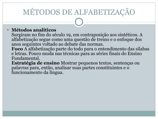 MÉTODOS DE ALFABETIZAÇÃO Métodos analíticos  Surgiram no fim do século 19, em contraposição aos sintéticos. A alfabetização segue como uma questão de treino e o enfoque dos anos seguintes voltado ao debate das normas.  Foco  A alfabetização parte do todo para o entendimento das sílabas e letras. Pouco muda nas técnicas para as séries finais do Ensino Fundamental.  Estratégia de ensino  Mostrar pequenos textos, sentenças ou palavras para, então, analisar suas partes constituintes e o funcionamento da língua.  