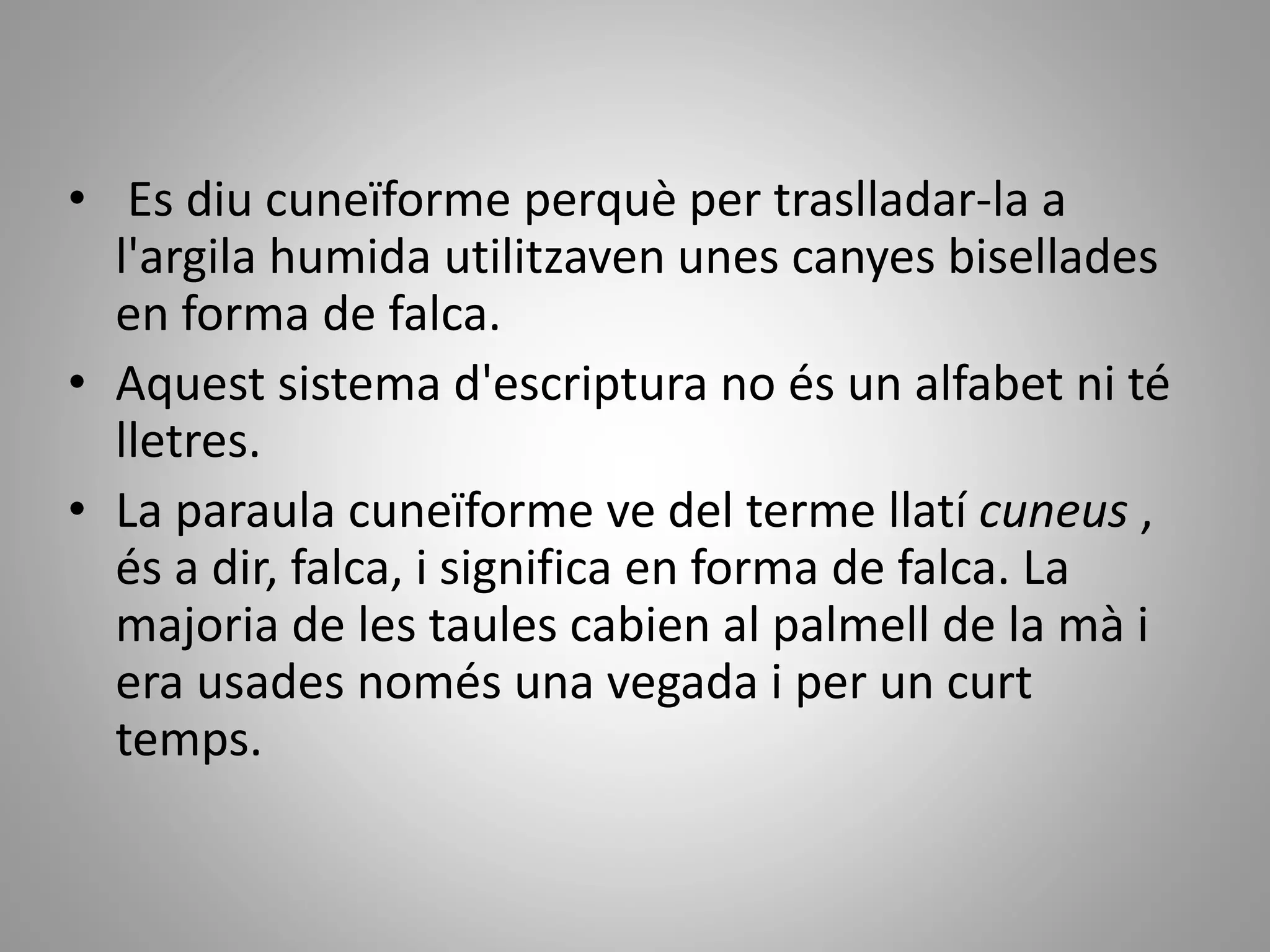 • Es diu cuneïforme perquè per traslladar-la a
l'argila humida utilitzaven unes canyes bisellades
en forma de falca.
• Aquest sistema d'escriptura no és un alfabet ni té
lletres.
• La paraula cuneïforme ve del terme llatí cuneus ,
és a dir, falca, i significa en forma de falca. La
majoria de les taules cabien al palmell de la mà i
era usades només una vegada i per un curt
temps.
 