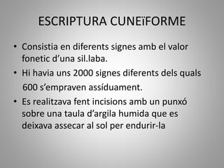ESCRIPTURA CUNEïFORME
• Consistia en diferents signes amb el valor
fonetic d’una sil.laba.
• Hi havia uns 2000 signes diferents dels quals
600 s’empraven assíduament.
• Es realitzava fent incisions amb un punxó
sobre una taula d’argila humida que es
deixava assecar al sol per endurir-la
 