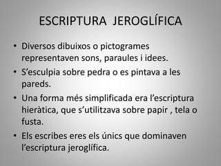 ESCRIPTURA JEROGLÍFICA
• Diversos dibuixos o pictogrames
representaven sons, paraules i idees.
• S’esculpia sobre pedra o es pintava a les
pareds.
• Una forma més simplificada era l’escriptura
hieràtica, que s’utilitzava sobre papir , tela o
fusta.
• Els escribes eres els únics que dominaven
l’escriptura jeroglífica.
 