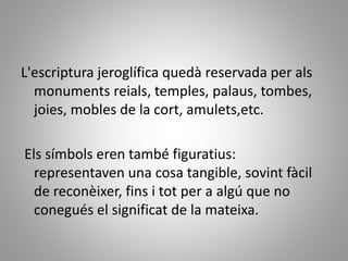 L'escriptura jeroglífica quedà reservada per als
monuments reials, temples, palaus, tombes,
joies, mobles de la cort, amulets,etc.
Els símbols eren també figuratius:
representaven una cosa tangible, sovint fàcil
de reconèixer, fins i tot per a algú que no
conegués el significat de la mateixa.
 